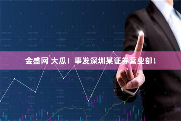 金盛网 大瓜！事发深圳某证券营业部！