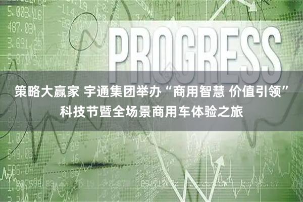 策略大赢家 宇通集团举办“商用智慧 价值引领”科技节暨全场景商用车体验之旅