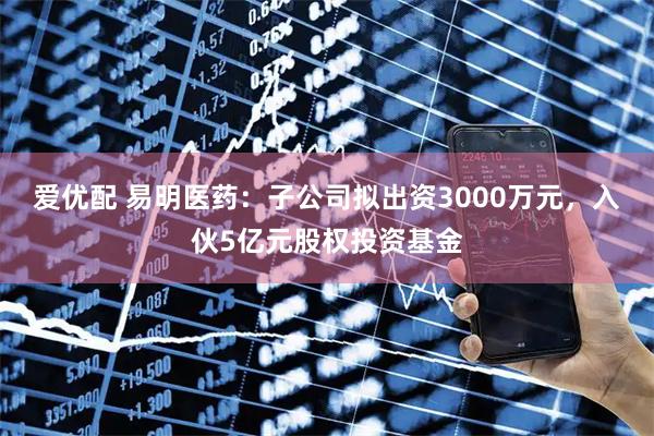 爱优配 易明医药：子公司拟出资3000万元，入伙5亿元股权投资基金