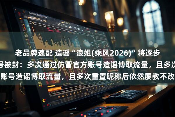 老品牌速配 造谣“浪姐(乘风2026)”将逐步取消直播、改为录播的账号被封：多次通过仿冒官方账号造谣博取流量，且多次重置昵称后依然屡教不改